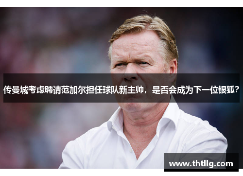 传曼城考虑聘请范加尔担任球队新主帅，是否会成为下一位银狐？