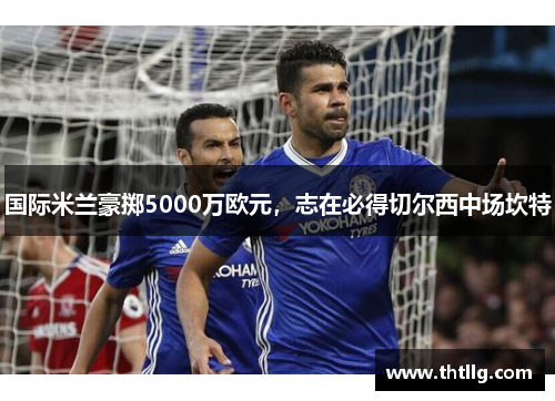 国际米兰豪掷5000万欧元，志在必得切尔西中场坎特